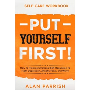 Self Care workbook: PUT YOURSELF FIRST! - How To Practice Emotional Self-Regulation To Fight Depression, Anxiety, Panic, and Worry