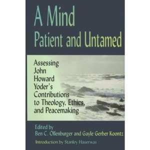 A Mind Patient and Untamed: Assessing John Howard Yoder's Contributions to Theology,Ethics,and Peacemaking