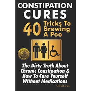 Constipation Cures 40 Tricks To Brewing A Poo: The Dirty Truth About Chronic Constipation & How To Cure Yourself Without Medications