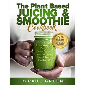 The Plant Based Juicing And Smoothie Cookbook: 200 Delicious Smoothie And Juicing Recipes To Lose Weight, Detox Your Body and Live A Long Healthy Life
