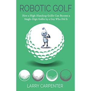 Robotic Golf: How a High-Handicap Golfer Can Become a Single-Digit Golfer by a Guy Who Did It