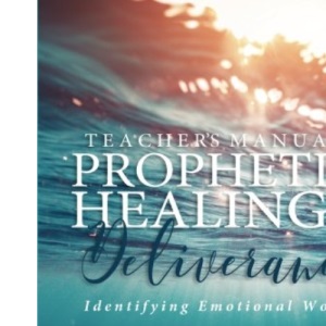 A Teacher's Manual On Prophetic Healing and Deliverance: Identifying Emotional Wounds