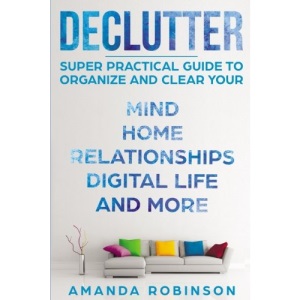 Declutter: SUPER Practical Guide to Organize and Clear Your: Mind, Home, Relationships, Digital Life And More