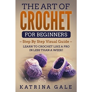 The Art of Crochet for Beginners: Step By Step Visual Guide - Learn to Crochet Like a Pro in Less than a Week!