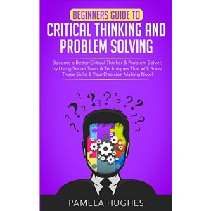 Beginners Guide to Critical Thinking and Problem Solving: Become a Better Critical Thinker & Problem Solver, by Using Secret Tools & Techniques That Will Boost These Skills & Your Decision Making Now!