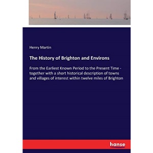 The History of Brighton and Environs: From the Earliest Known Period to the Present Time - together with a short historical description of towns and ... of interest within twelve miles of Brighton