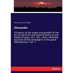 Alexander: A history of the origin and growth of the art of war from the earliest times to the battle of Ipsus, B.C. 301, with a detailed account of the campaigns of the great Macedonian. Vol. 2