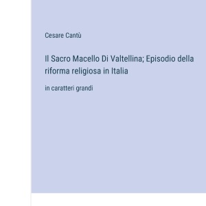Il Sacro Macello Di Valtellina; Episodio della riforma religiosa in Italia: in caratteri grandi
