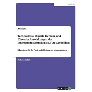 Technostress, Digitale Demenz und iDisorder. Auswirkungen der Informationstechnologie auf die Gesundheit: Erkenntnisse für die Praxis und Ableitung von Lösungsansätzen.