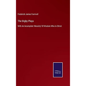 The Digby Plays: With An Incomplete 'Morality' Of Wisdom Who Is Christ