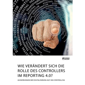 Wie verändert sich die Rolle des Controllers im Reporting 4.0? Auswirkungen der Digitalisierung auf das Controlling