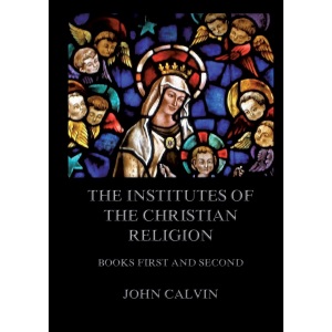 The Institutes Of The Christian Religion, Books First and Second: Biographically and Explanatory Annotated Edition