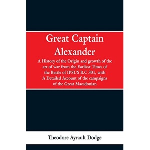 Great Captain Alexander: A History of the Origin and Growth of the Art Of War from the Earliest Times to the Battle of Ipsus, B.C. 301, With a Detailed Account of the Campaigns of the Great Macedonian