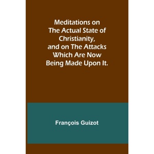 Meditations on the Actual State of Christianity, and on the Attacks Which Are Now Being Made Upon It.