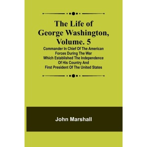The Life of George Washington, Volume. 5: Commander in Chief of the American Forces During the War which Established the Independence of his Country and First President of the United States