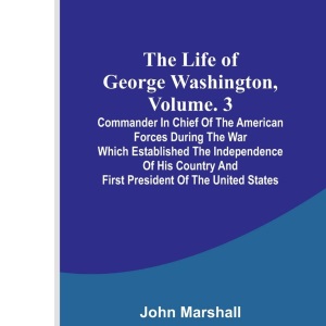 The Life of George Washington, Volume. 3: Commander in Chief of the American Forces During the War which Established the Independence of his Country and First President of the United States
