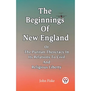 The Beginnings Of New England Or The Puritan Theocracy In Its Relations To Civil And Religious Liberty