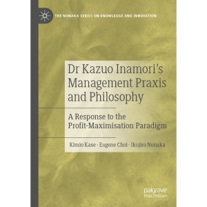 Dr Kazuo Inamori’s Management Praxis and Philosophy: A Response to the Profit-Maximisation Paradigm (The Nonaka Series on Knowledge and Innovation)