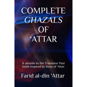 COMPLETE GHAZALS OF ‘ATTAR: & ghazals by the Translator Paul Smith Inspired by those of ‘Attar.