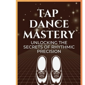Tap Dance Mastery: Unlocking the Secrets of Rhythmic Precision: From Basic Moves to Advanced Routines—Master the Magic of Tap Dance