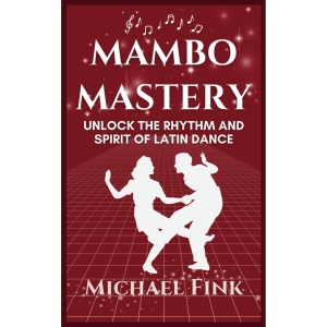 Mambo Mastery: Unlock the Rhythm and Spirit of Latin Dance: Discover the Secrets of Rhythm, Style, and Passion that Shaped Mambo's Global Legacy