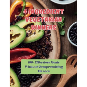 4 Ingredient Vegetarian Dinners: 100+ Effortless Meals Without Compromising Flavors