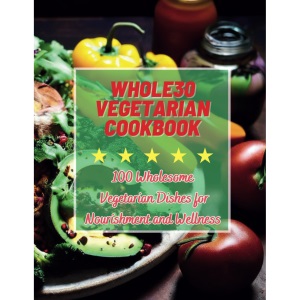 Whole30 Vegetarian Cookbook : 100 Wholesome Vegetarian Dishes for Nourishment and Wellness