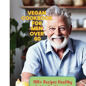 Vegan Cookbook for Men Over 60: 100+ Recipes Healthy Eating for Strength and Longevity