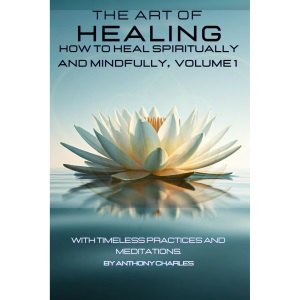 THE ART OF HEALING: HOW TO HEAL SPIRITUALLY AND MINDFULLY, VOLUME 1: With Timeless Practices And Meditations (THE ART OF HEALING: HEALING THROUGH SPIRITUALITY SERIES)