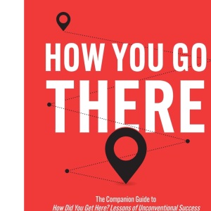 How You Go There: The Companion Guide to How Did You Get Here? Lessons of Unconventional Success