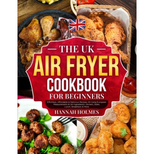 The UK Air Fryer Cookbook For Beginners: Effortless, Affordable & Delicious Recipes All Using European Measurements & UK Ingredients- Dinners, Sides, Lunch, Breakfasts & More
