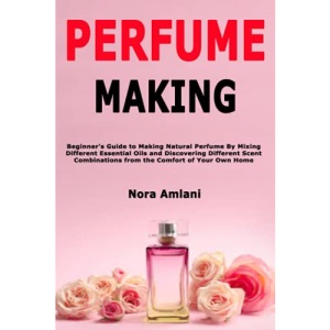 Perfume Making: Beginner's Guide to Making Natural Perfume By Mixing Different Essential Oils and Discovering Different Scent Combinations from the Comfort of Your Own Home