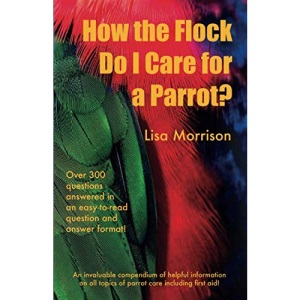 How the Flock Do I Care for a Parrot?: An invaluable compendium of helpful information of all topics of parrot care including first aid!