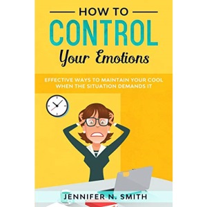 How to Control your Emotions: Effective Ways to Maintain Your Cool When The Situation Demands It (Improve Yourself Everyday)