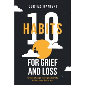 10 Habits for Grief and Loss: Create Change Through Adversity to Become a Better You