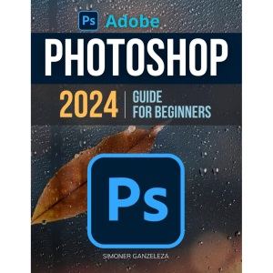 Adobe Photoshop 2024 Guide For Beginners: Unleashing Creativity | Mastering Photoshop 2024 | A Step-by-Step Manual for Absolute Beginners From Basic to Advanced